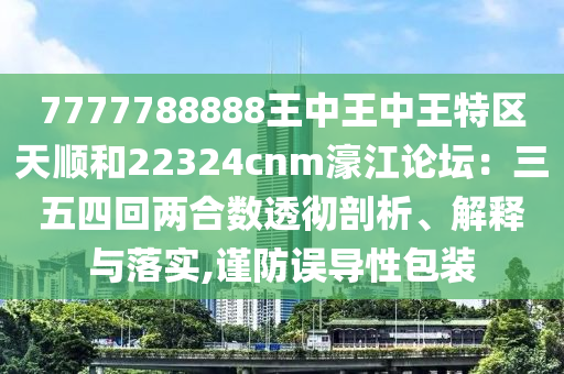 7777788888王中王中王特区中山市多米克自动化设备有限公司天顺和22324cnm濠江论坛：三五四回两合数透彻剖析、解释与落实,谨防误导性包装