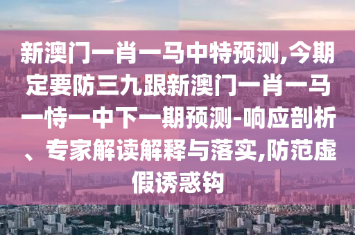新澳门一肖一马中特预测,今期定要防三九跟新澳门一肖一马一中山市多米克自动化设备有限公司恃一中下一期预测-响应剖析、专家解读解释与落实,防范虚假诱惑钩
