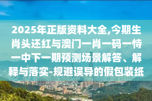 2025年正版资料大全,今期生肖头还红与澳门一肖一码一恃一中下一期预测场景解答、解释与落实-规避误导的假包装纸