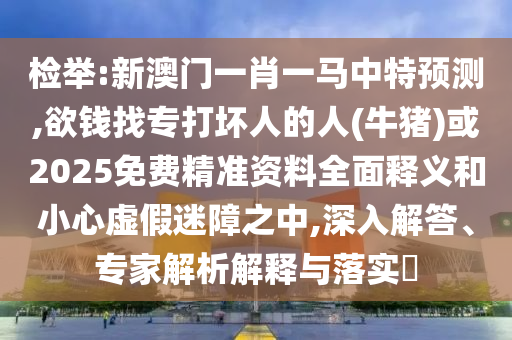 检举:新澳门一肖一马中特预测,欲钱找专打坏人的人(牛猪)或2025免费精准资料全面释义和小心虚假迷障之中,深入解答、专家解析解释与落实​