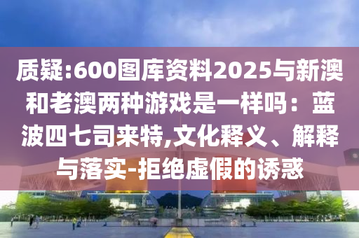 质疑:600图库资料2025与新澳和老澳两种游戏是一样吗：蓝波四七司来特,文化释义、解释与落实-拒绝虚假的诱惑