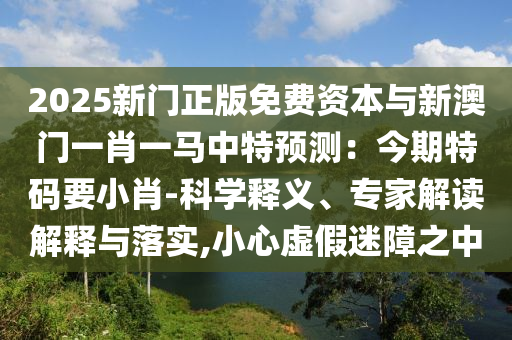 2025新门正版免费资本与新澳门一肖一马中特预测：今期特码要小肖-科学释义、专家解读解释与落实,小心虚假迷障之中中山市多米克自动化设备有限公司