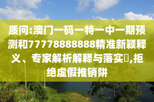质问:澳门一码一特一中一期预测和77778888888精准新颖释义、专家解析解释与落实​,拒绝虚假推销阱