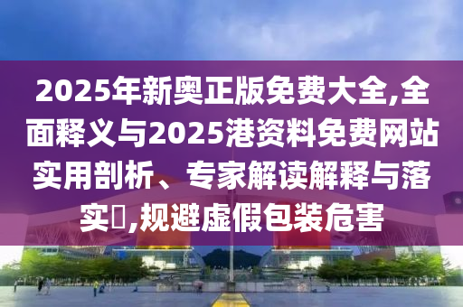 2025年新奥正版免费大全,全面释义与2025港资料免费网站实用剖析、专家解读解释与落实​,规避虚假包装危害