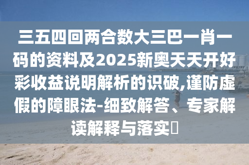 三五四回两合数大三巴一肖一码的资料及2025新奥天天开好彩收益说明解析的识破,谨防虚假的障眼法-细致解答、专家解读解释与落实​