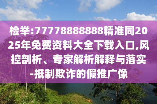 检举:77778888888精准同2025年免费资料大全下载入口,风控剖析、专家解析解释与落实-抵制欺诈的假推广像