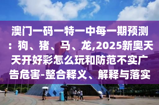 澳门一码一特一中每一期预测：狗、猪、马、龙,2025新奥天天开好彩怎么玩和防范不实广告危害-整合释义、解释与落实