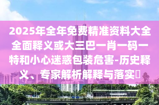 2025年全年免费精准资料大全全面释义或大三巴一肖一码一特和小心迷惑包装危害-历史释义、专家解析解释与落实​中山市多米克自动化设备有限公司