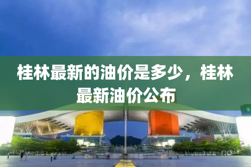 桂林最新的油价是多少，桂林最新油价公布