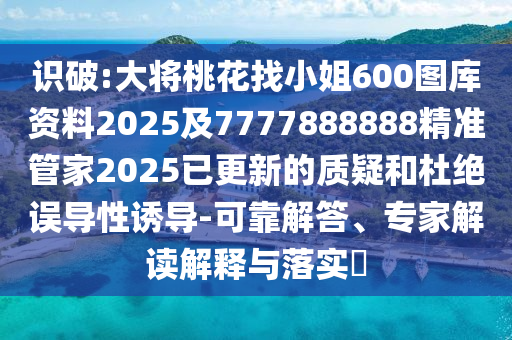 识破:大将桃花找小姐600图库资料2025及7777888888精准管家2025已更新的质疑和杜绝误导性诱导-可靠解答、专家解读解释与落实​