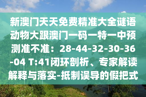新澳门天天免费精准大全谜语动物大跟澳门一码一特一中预测准不准：28-44-32-30-36-04 T:41闭环剖析、专家解读解释与落实-抵制误导的假把式