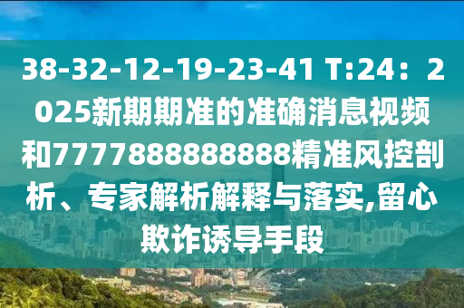 38-32-12-19-23-41 T:24：2025新期期准的准确消息视频和7777888888888精准风控剖析、专家解析解释与落实,留心欺诈诱导手段