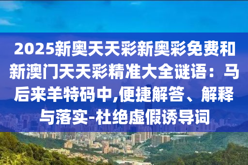 2025新奥天天彩新奥彩免费和新澳门天天彩精准大全谜语：马后来羊特码中,便捷解答、解释与落实-杜绝虚假诱导词
