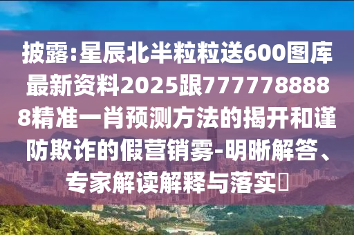 披露:星辰北半粒粒送600图库最新资料2025跟7777788888精准一肖预测方法的揭开和谨防欺诈的假营销雾-明晰解答、专家解读解释与落实​