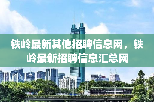 铁岭最新其他招聘信息网，铁岭最新招聘信息汇总网