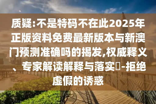 质疑:不是特码不在此2025年正版资料免费最新版本与新澳门预测准确吗的揭发,权威释义、专家解读解释与落实​-拒绝虚假的诱惑