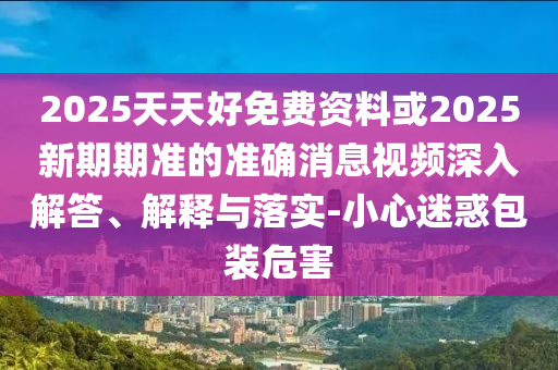 2025天天好免费资料或2025新期期准的准确消息视频深入解答、解释与落实-小心迷惑包装危害