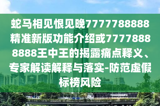 蛇马相见恨见晚7777788888精准新版功能介绍或77778888888王中王的揭露痛点释义、专家解读解释与落实-防范虚假标榜风险