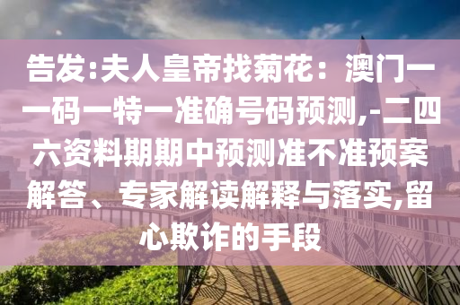 告发:夫人皇帝找菊花：澳门一一码一特一准确号码预测,-二四六资料期期中预测准不准预案解答、专家解读解释与落实,留心欺诈的手段