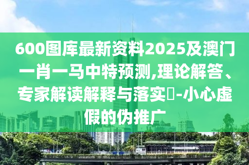 600图库最新资料2025及澳门一肖一马中特预测,理论解答、专家解读解释与落实​-小心虚假的伪推广中山市多米克自动化设备有限公司