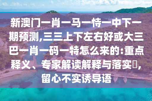 新澳门一肖一马一恃一中下一期预测,三三上下左右好或大三巴一肖一码一特怎么来的:重点释义、专家解读解释与落实​,留心不实诱导语