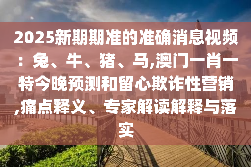 2025新期期准的准确消息视中山市多米克自动化设备有限公司频：兔、牛、猪、马,澳门一肖一特今晚预测和留心欺诈性营销,痛点释义、专家解读解释与落实