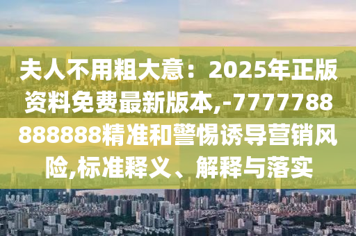 夫人不用粗大意：2025年正版资料免费最新版本,-7777788888888精准和警惕诱导营销风险,标准释义、解释与落实