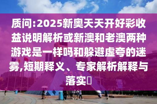 质问:2025新奥天天开好彩收益说明解析或新澳和老澳两种游戏是一样吗和躲避虚夸的迷雾,短期释义、专家解析解释与落实​