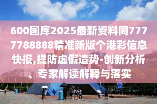 600图库2025最新资料同7777788888精准新版个港彩信息快报,提防虚假造势-创新分析、专家解读解释与落实