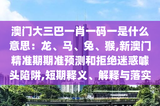 澳门大三巴一肖一码一是什么意思：龙、马、兔、猴,新澳门精准期期准预测和拒绝迷惑噱头陷阱,短期释义、解释与落实中山市多米克自动化设备有限公司