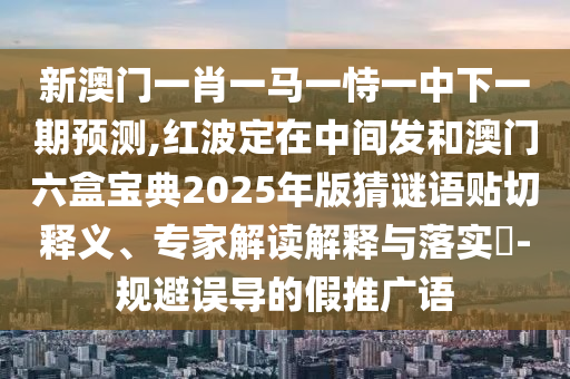 新澳门一肖一马一恃一中下一期预测,红波定在中间发和澳门六盒宝中山市多米克自动化设备有限公司典2025年版猜谜语贴切释义、专家解读解释与落实​-规避误导的假推广语