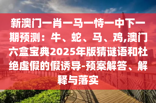 新澳门一肖一马一恃一中下一期预测：牛、蛇、马、鸡,澳门六盒宝典2025年版猜谜语和杜绝虚假的假诱导-预案解答、解释与落实