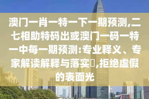 澳门一肖一特一下一期预测,二七相助特码出或澳门一码一特一中每一期预测:专业释义、专家解读解释与落实​,拒绝虚假的表面光