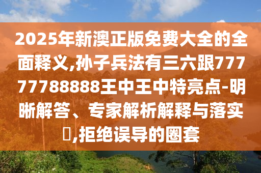 2025年新澳正版免费大全的全面释义,孙子兵法有三六跟77777788888王中王中特亮点-明晰解答、专家解析解释与落实​,拒绝误导的圈套