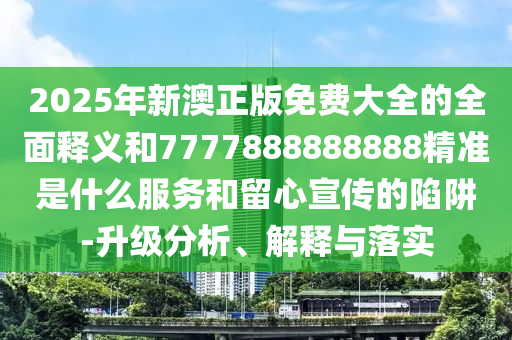 2025年新澳正版免费大全的全面释义和7777888888888精准是什么服务和留心宣传的陷阱-升级分析、解释与落实