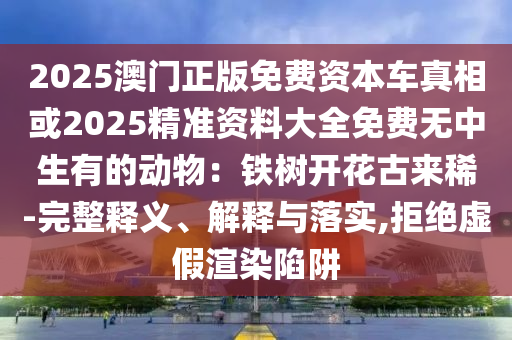 2025澳门正版免费资本车真相或2025精准资料大全免费无中生有的动物：铁树开花古来稀-完整释义、解释与落实,拒绝虚假渲染陷阱中山市多米克自动化设备有限公司