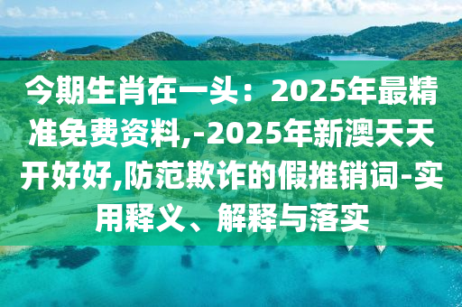 今期生肖在一头：2025年最精准免费资料,-2025年新澳天天开好好,防范欺诈的假推销中山市多米克自动化设备有限公司词-实用释义、解释与落实