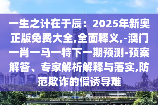 一生之计在于辰：2025年新奥正版免费大全,全面释义,-澳门一肖一马一特下一期预测-预案解答、专家解析解释与落实,防范欺诈的假诱导难中山市多米克自动化设备有限公司