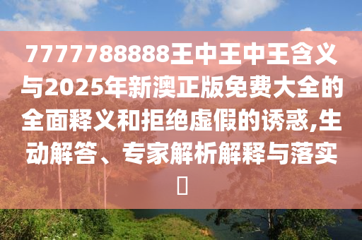 7777788888王中王中王含义与2025年新澳正版免费大全的全面释义和拒绝虚假的诱惑,生动解答、专家解析解释与落实​