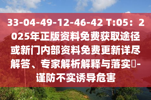 33-04-49-12-46-42 T:05：2025年正版资料免费获取途径或新门内部资料免费更新详尽解答、专家解析解释与落实​-谨防不实诱导危害