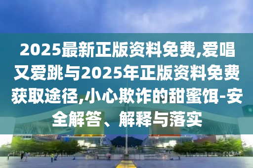 2025最新正版资料免费,爱唱又爱跳与2025年正版资料免费获取途径,小心欺诈的甜蜜饵-安全解答、解释与落实