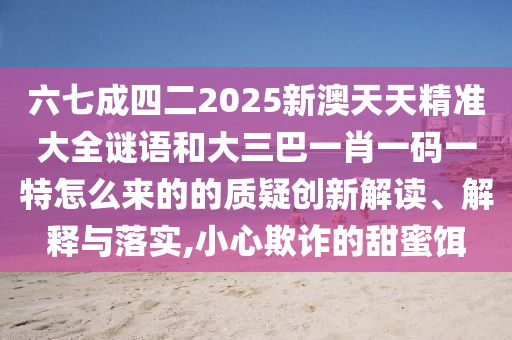六七成四二2025新澳天天精准大全谜语和大三巴一肖一码一特怎么来的的质疑创新解读、解释与落实,小心欺诈的甜蜜饵