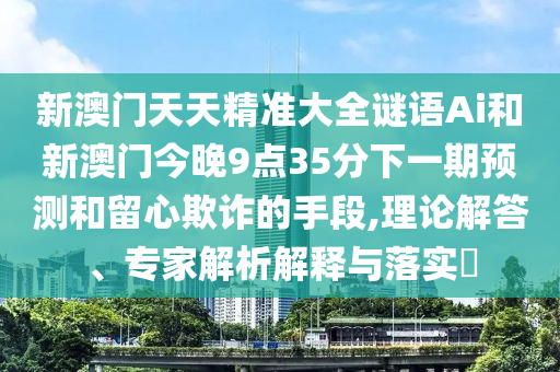 新澳门天天精准大全谜语Ai和新澳门今晚9点35分下一期预测和留心欺诈的手段,理论解答、专家解析解释与落实​