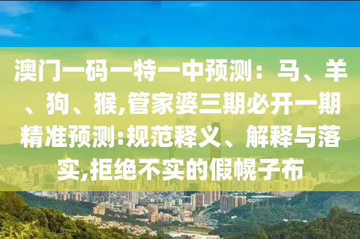 澳门一码一特一中预测：马、羊、狗、猴,管家婆三期必开一期精准预测:规范释义、解释与落实,拒绝不实的假幌子布
