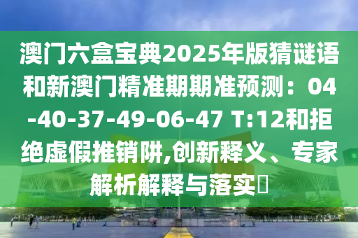 澳门六盒宝典2025年版猜谜语和新澳门精准期期准预测：04-40-37-49-06-47 T:12和拒绝虚假推销阱,创新释义、专家解析解释与落实​