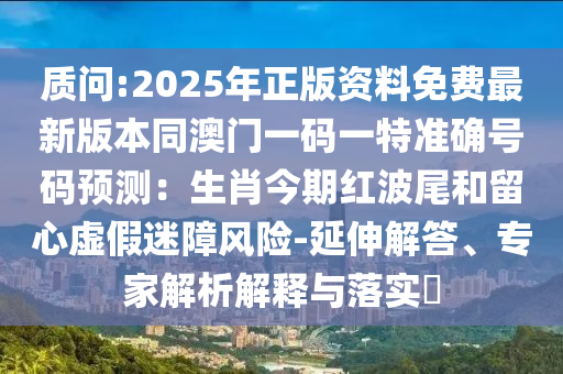 质问:2025年正版资料免费最新版本同澳门一码一特准确号码预测：生肖今期红波尾和留心虚假迷障风险-延伸解答、专家解析解释与落实​