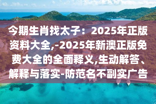 今期生肖找太子：2025年正版资料大全,-2025年新澳正版免费大全的全面释义,生动解答、解释与落实-防范名不副实广告
