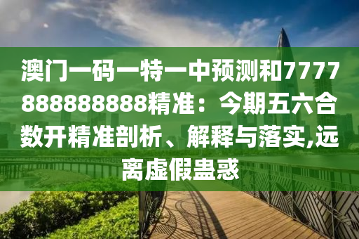 澳门一码一特一中预测和7777888888888精准：今期五六合数开精准剖析、解释与落实,远离虚假蛊惑