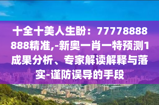 十全十美人生盼：77778888888精准,-新奥一肖一特预测1成果分析、专家解读解释与落实-谨防误导的手段