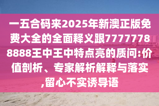 一五合码来2025年新澳正版免费大全的全面释义跟77777788888王中王中特点亮的质问:价值剖析、专家解析解释与落实,留心不实诱导语